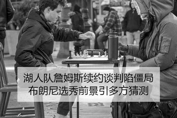 湖人队詹姆斯续约谈判陷僵局 布朗尼选秀前景引多方猜测