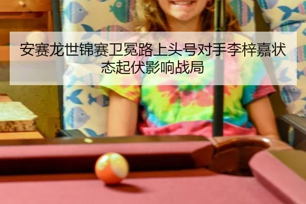 安赛龙世锦赛卫冕路上头号对手李梓嘉状态起伏影响战局
